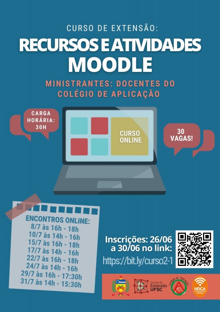 Cartaz com fundo azul. Título curso de extensão: recursos e atividades moodle. Ministrantes: docentes do colégio de aplicação. No centro há uma imagem de um notebook escrito curso online na tela, ao lado direito um balão vermelho com a informação de 30 vagas e a esquerda um balão vermelho com a carga horária de 30h. Abaixo na esquerda há um quadrado em branco com as informações: encontros online: 08/07 das 16 às 17 horas, 10/07 das 14 às 16 horas, 15/07 das 16 às 18 horas, 17/07 das 14 às 16 horas, 22/07 das 16 às 18 horas, 24/07 das 14 às 16 horas, 29/07 das 16 às 17:30 horas e 31/07 das 14 às 15:30 horas. Do lado direito as seguintes informações: inscrições de 26/06 a 30/06 no link bit.ly/curso2-1. Abaixo os logotipos da ufsc, escola de extensão ufsc, colégio de aplicação e ndca.